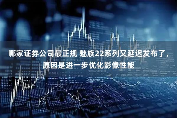 哪家证券公司最正规 魅族22系列又延迟发布了，原因是进一步优化影像性能