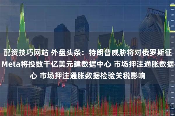 配资技巧网站 外盘头条：特朗普威胁将对俄罗斯征收100%关税 Meta将投数千亿美元建数据中心 市场押注通胀数据检验关税影响