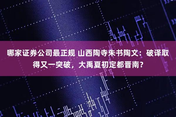 哪家证券公司最正规 山西陶寺朱书陶文：破译取得又一突破，大禹夏初定都晋南？