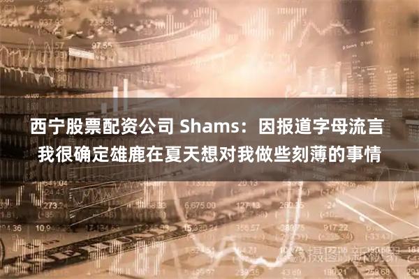 西宁股票配资公司 Shams：因报道字母流言 我很确定雄鹿在夏天想对我做些刻薄的事情