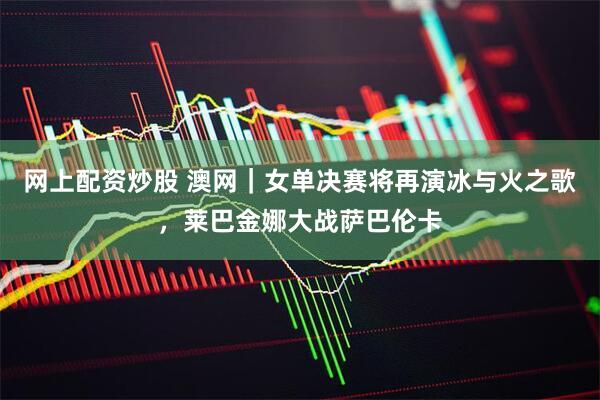 网上配资炒股 澳网｜女单决赛将再演冰与火之歌，莱巴金娜大战萨巴伦卡