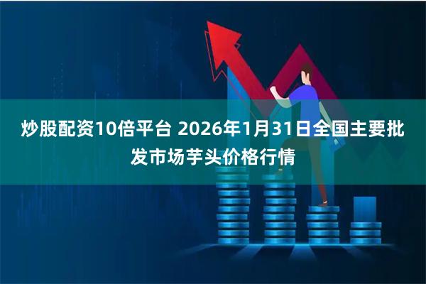 炒股配资10倍平台 2026年1月31日全国主要批发市场芋头价格行情