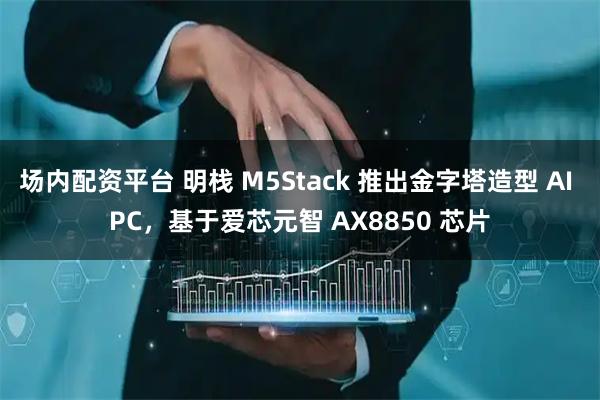 场内配资平台 明栈 M5Stack 推出金字塔造型 AI PC，基于爱芯元智 AX8850 芯片