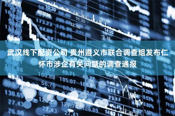 武汉线下配资公司 贵州遵义市联合调查组发布仁怀市涉企有关问题的调查通报