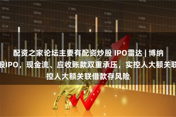 配资之家论坛主要有配资炒股 IPO雷达 | 博纳西亚冲刺港股IPO，现金流、应收账款双重承压，实控人大额关联借款存风险