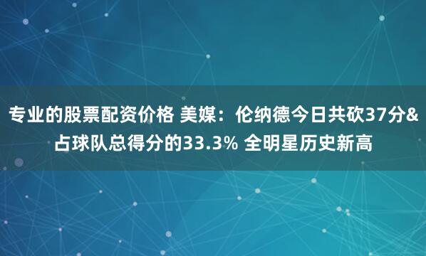 专业的股票配资价格 美媒：伦纳德今日共砍37分&占球队总得分的33.3% 全明星历史新高