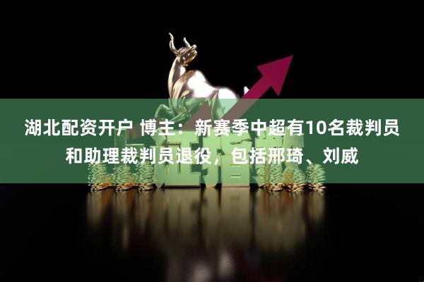 湖北配资开户 博主：新赛季中超有10名裁判员和助理裁判员退役，包括邢琦、刘威