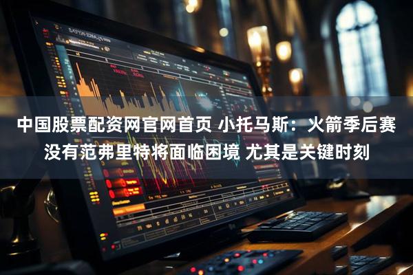 中国股票配资网官网首页 小托马斯：火箭季后赛没有范弗里特将面临困境 尤其是关键时刻