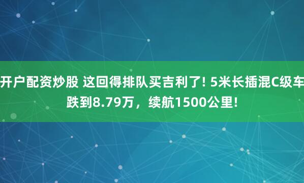 开户配资炒股 这回得排队买吉利了! 5米长插混C级车跌到8.79万，续航1500公里!