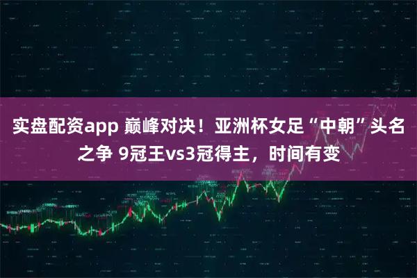 实盘配资app 巅峰对决！亚洲杯女足“中朝”头名之争 9冠王vs3冠得主，时间有变