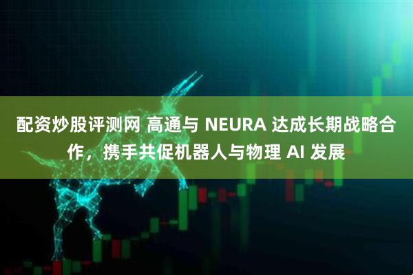 配资炒股评测网 高通与 NEURA 达成长期战略合作，携手共促机器人与物理 AI 发展