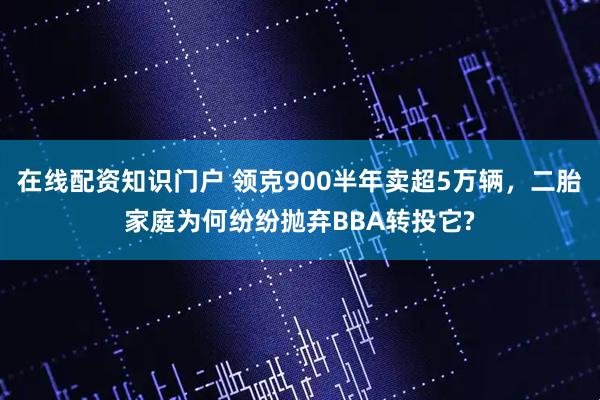 在线配资知识门户 领克900半年卖超5万辆，二胎家庭为何纷纷抛弃BBA转投它?