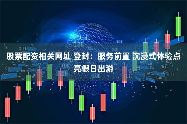 股票配资相关网址 登封：服务前置 沉浸式体验点亮假日出游